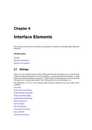 Page 111Chapter 9
Interface Elements
This section contains links to all of the various types of windows and dialogs within WaveLab
Elements.
Related topics
Dialogs
Shared tool windows
Speciﬁc tool windows
9.1 Dialogs
There are many dialog windows within WaveLab Elements that allow you to access all its
features and processing power. You can get help on a particular dialog by using the
Help
button from within the dialog. Using the
"What's this?" tool will help you to access detailed
information on a...