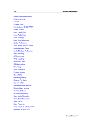 Page 112104 Interface Elements
Folder Preferences dialog
Frequency range
FTP site
Change Level
File attributes (OGG/WMA)
Global analysis
Import Audio CD
Insert Audio Files
Level envelope
Loop Tone Uniformizer
Global Preferences
Save Master Section Preset
Audio Montage Clone
Audio Montage Preferences
MP2 encoding
MP3 attributes
MP3 encoding
Normalize Level
OGG encoding
Mix dialog
Pitch correction
Podcast options
Repeat Clip
Recording Dialog
Rename File dialog
CD Text Editor
Render Montage window
Render Wave...