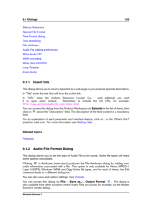 Page 1139.1 Dialogs 105
Silence Generator
Special File Format
Time Format dialog
Time stretching
File attributes
Audio File editing preferences
Write Audio CD
WMA encoding
Write Data CD/DVD
Loop Tweaker
Zoom factor
9.1.1 Insert link
This dialog allows you to insert a hyperlink to a web page in your podcast episode description.
In "Title" enter the text that will form the active link.
In "URL" enter the Uniform Resource Locator (i.e. web address) you wish
it to open when clicked. Remember to...