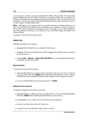 Page 118110 Interface Elements
You can prepare a disk for a variety of media (CD-DA, DVD or Blu-ray Disk). The list of media
devices displays the amount of data that will ﬁt on each type of disk. As you add ﬁles, an
indicator on the left (and a text display at the bottom) display how "full" your new disk is. You
can enter a name for your disk and change the disk ﬁle structure before writing your data to
an ISO image or writeable optical disk.
Note: Although you can prepare a disk in any format, the types...