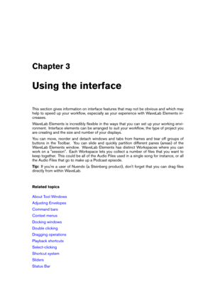 Page 13Chapter 3
Using the interface
This section gives information on interface features that may not be obvious and which may
help to speed up your workﬂow, especially as your experience with WaveLab Elements in-
creases.
WaveLab Elements is incredibly ﬂexible in the ways that you can set up your working envi-
ronment. Interface elements can be arranged to suit your workﬂow, the type of project you
are creating and the size and number of your displays.
You can move, reorder and detach windows and tabs from...