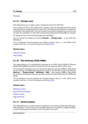 Page 1219.1 Dialogs 113
Podcasts
9.1.15 Change Level
This dialog allows you to apply a gain to change the level of an Audio File.
You can also use "Find current peak level" to obtain a report on the peak level of the current
audio selection (or the peak level in the whole ﬁle, if "Process whole ﬁle if there is no selection"
is selected in the preferences). This can be useful if you wish to calculate how much you can
increase the overall gain of a ﬁle without introducing clipping (exceeding 0dB),...