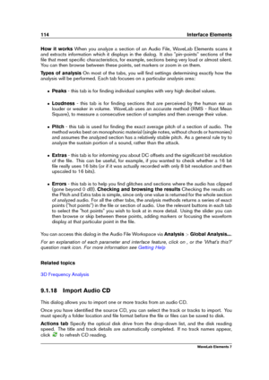 Page 122114 Interface Elements
How it works When you analyze a section of an Audio File, WaveLab Elements scans it
and extracts information which it displays in the dialog. It also "pin-points" sections of the
ﬁle that meet speciﬁc characteristics, for example, sections being very loud or almost silent.
You can then browse between these points, set markers or zoom in on them.
Types of analysis On most of the tabs, you will ﬁnd settings determining exactly how the
analysis will be performed. Each tab...