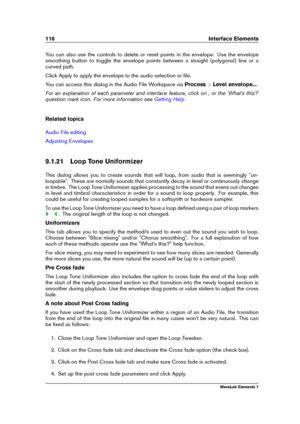 Page 124116 Interface Elements
You can also use the controls to delete or reset points in the envelope. Use the envelope
smoothing button to toggle the envelope points between a straight (polygonal) line or a
curved path.
Click Apply to apply the envelope to the audio selection or ﬁle.
You can access this dialog in the Audio File Workspace via Process>Level envelope... .
For an explanation of each parameter and interface feature, click on , or the 'What's this?'
question mark icon. For more...