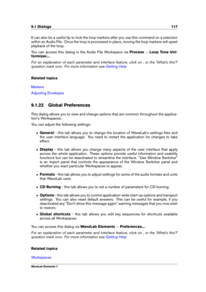 Page 1259.1 Dialogs 117
It can also be a useful tip to lock the loop markers after you use this command on a selection
within an Audio File. Once the loop is processed in place, moving the loop markers will upset
playback of the loop.
You can access this dialog in the Audio File Workspace via Process>Loop Tone Uni-
formizer... .
For an explanation of each parameter and interface feature, click on , or the 'What's this?'
question mark icon. For more information see
Getting Help
Related topics
Markers...