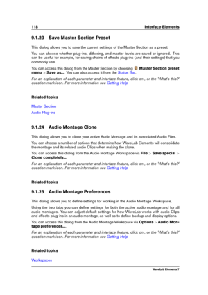 Page 126118 Interface Elements
9.1.23 Save Master Section Preset
This dialog allows you to save the current settings of the Master Section as a preset.
You can choose whether plug-ins, dithering, and master levels are saved or ignored. This
can be useful for example, for saving chains of effects plug-ins (and their settings) that you
commonly use.
You can access this dialog from the Master Section by choosing
Master Section preset
menu >Save as... . You can also access it from the
Status Bar .
For an explanation...