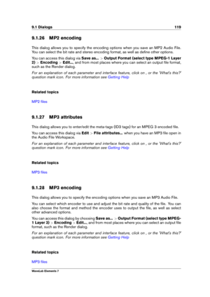 Page 1279.1 Dialogs 119
9.1.26 MP2 encoding
This dialog allows you to specify the encoding options when you save an MP2 Audio File.
You can select the bit rate and stereo encoding format, as well as deﬁne other options.
You can access this dialog via Save as...>Output Format (select type MPEG-1 Layer
2) >Encoding >Edit... , and from most places where you can select an output ﬁle format,
such as the Render dialog.
For an explanation of each parameter and interface feature, click on , or the 'What's...