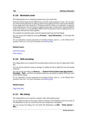 Page 128120 Interface Elements
9.1.29 Normalize Level
This dialog allows you to change the peak level of your Audio File.
Enter the desired peak level (in dB) that you wish the audio selection to have. You can also
use "Find current peak level" to obtain a report on the peak level of the current audio selection
(or the peak level in the whole ﬁle, if "Process whole ﬁle if there is no selection" is selected
in the preferences). You can choose to apply the same gain to both stereo channels (Stereo...