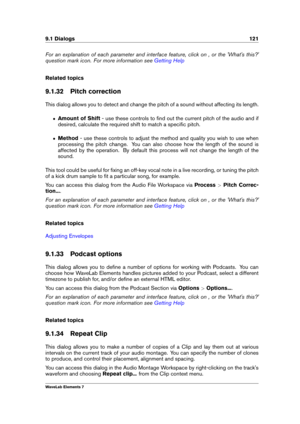 Page 1299.1 Dialogs 121
For an explanation of each parameter and interface feature, click on , or the 'What's this?'
question mark icon. For more information see
Getting Help
Related topics
9.1.32 Pitch correction
This dialog allows you to detect and change the pitch of a sound without affecting its length.
ˆ Amount of Shift - use these controls to ﬁnd out the current pitch of the audio and if
desired, calculate the required shift to match a speciﬁc pitch.
ˆ Method - use these controls to adjust the...