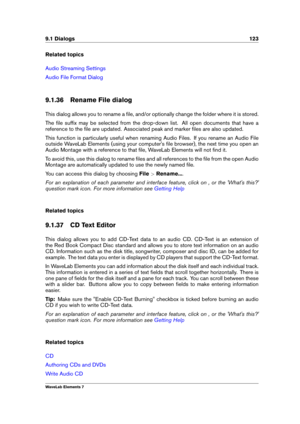 Page 1319.1 Dialogs 123
Related topics
Audio Streaming Settings
Audio File Format Dialog
9.1.36 Rename File dialog
This dialog allows you to rename a ﬁle, and/or optionally change the folder where it is stored.
The ﬁle sufﬁx may be selected from the drop-down list. All open documents that have a
reference to the ﬁle are updated. Associated peak and marker ﬁles are also updated.
This function is particularly useful when renaming Audio Files. If you rename an Audio File
outside WaveLab Elements (using your...