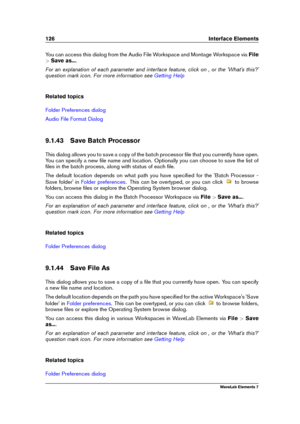 Page 134126 Interface Elements
You can access this dialog from the Audio File Workspace and Montage Workspace via File
> Save as... .
For an explanation of each parameter and interface feature, click on , or the 'What's this?'
question mark icon. For more information see
Getting Help
Related topics
Folder Preferences dialog
Audio File Format Dialog
9.1.43 Save Batch Processor
This dialog allows you to save a copy of the batch processor ﬁle that you currently have open.
You can specify a new ﬁle name...