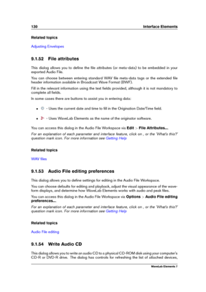 Page 138130 Interface Elements
Related topics
Adjusting Envelopes
9.1.52 File attributes
This dialog allows you to deﬁne the ﬁle attributes (or meta-data) to be embedded in your
exported Audio File.
You can choose between entering standard WAV ﬁle meta-data tags or the extended ﬁle
header information available in Broadcast Wave Format (BWF).
Fill in the relevant information using the text ﬁelds provided, although it is not mandatory to
complete all ﬁelds.
In some cases there are buttons to assist you in entering...