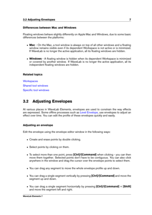 Page 153.2 Adjusting Envelopes 7
Differences between Mac and Windows
Floating windows behave slightly differently on Apple Mac and Windows, due to some basic
differences between the platforms:
ˆ Mac- On the Mac, a tool window is always on top of all other windows and a ﬂoating
window remains visible even if its dependent Workspace is not active or is minimized.
If WaveLab is no longer the active application, all its ﬂoating windows are hidden.
ˆ Windows - A ﬂoating window is hidden when its dependent Workspace...