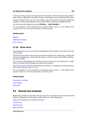 Page 1419.2 Shared tool windows 133
is done by mixing a copy of the loop back into the audio. Use the envelope drag points or
value sliders to adjust the cross fade envelope. Click Apply to process the post cross fade.
Using the "Copy" button you can insert multiple copies of the loop into the active Audio File,
creating a smooth audio sequence, since copies will loop without an audible transition.
You can access this dialog by choosing Process>Loop Tweaker... .
For an explanation of each parameter and...