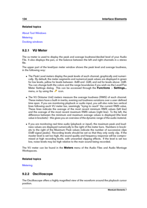 Page 142134 Interface Elements
Related topics
About Tool Windows
Metering
Docking windows
9.2.1 VU Meter
The vu-meter is used to display the peak and average loudness/decibel level of your Audio
File. It also displays the pan, or the balance between the left and right channels in a stereo
ﬁle.
The upper part of the level/pan meter window shows the peak level and average loudness,
in the following way:
ˆ The Peak Level meters display the peak levels of each channel, graphically and numeri-
cally. By default, the...