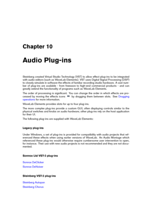 Page 145Chapter 10
Audio Plug-ins
Steinberg created Virtual Studio Technology (VST) to allow effect plug-ins to be integrated
with audio editors (such as WaveLab Elements). VST uses Digital Signal Processing (DSP)
to closely simulate in software the effects of familiar recording studio hardware. A vast num-
ber of plug-ins are available - from freeware to high-end commercial products - and can
greatly extend the functionality of programs such as WaveLab Elements.
The order of processing is signiﬁcant. You can...