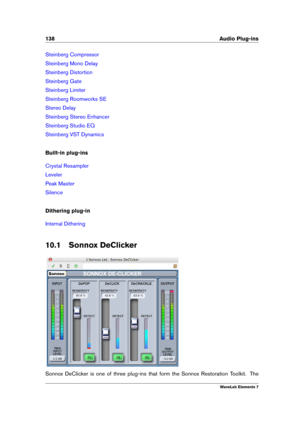 Page 146138 Audio Plug-ins
Steinberg Compressor
Steinberg Mono Delay
Steinberg Distortion
Steinberg Gate
Steinberg Limiter
Steinberg Roomworks SE
Stereo Delay
Steinberg Stereo Enhancer
Steinberg Studio EQ
Steinberg VST Dynamics
Built-in plug-ins
Crystal Resampler
Leveler
Peak Master
Silence
Dithering plug-in
Internal Dithering
10.1 Sonnox DeClicker
Sonnox DeClicker is one of three plug-ins that form the Sonnox Restoration Toolkit. The
WaveLab Elements 7 