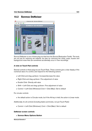 Page 14910.2 Sonnox DeNoiser 141
10.2 Sonnox DeNoiser
Sonnox DeNoiser is one of three plug-ins that form the Sonnox Restoration Toolkit. The tools
are not just for restoring old material, but also for removing the clicks, pops, buzzes and
background noise that can sometimes accidentally occur in new recordings.
A note on Touch Pad controls
Several controls in these plug-ins are Touch Pads. These controls give a clear display of the
numerical value of a control, and respond to the following actions:
ˆ Left-Click...