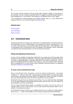 Page 168 Using the interface
You can also use the controls at the top of the editor window to delete or reset points in
the envelope. Use the envelope smoothing button to toggle the envelope points between a
linear (polygonal) or a curved path. The envelope is not applied until you click "Apply".
For an explanation of each parameter and interface feature, click on , or the 'What's this?'
question mark icon. For more information see
Getting Help
Related topics
Level envelope
Time stretching...