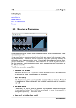 Page 154146 Audio Plug-ins
Related topics
Audio Plug-ins
Master Section
How do I add effects?
Presets
10.5 Steinberg Compressor
Compressor reduces the dynamic range of the audio, making softer sounds louder or louder
sounds softer, or both.
Compressor features separate controls for threshold, ratio, attack, hold, release and make-
up gain parameters. Compressor features a separate display that graphically illustrates the
compressor curve shaped according to the Threshold and Ratio parameter settings. Com-...