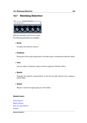 Page 15710.7 Steinberg Distortion 149
10.7 Steinberg Distortion
Distortion will add crunch to your tracks.
The following parameters are available:
ˆ Boost
Increases the distortion amount.
ˆ Feedback
Feeds part of the output signal back to the effect input, increasing the distortion effect.
ˆ Tone
Lets you select a frequency range to which to apply the distortion effect.
ˆ Spatial
Changes the distortion characteristics of the left and right channel, thus creating a
stereo effect.
ˆ Output
Raises or lowers the...