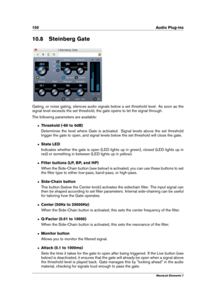 Page 158150 Audio Plug-ins
10.8 Steinberg Gate
Gating, or noise gating, silences audio signals below a set threshold level. As soon as the
signal level exceeds the set threshold, the gate opens to let the signal through.
The following parameters are available:
ˆ Threshold (-60 to 0dB)
Determines the level where Gate is activated. Signal levels above the set threshold
trigger the gate to open, and signal levels below the set threshold will close the gate.
ˆ State LED
Indicates whether the gate is open (LED lights...