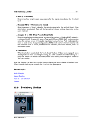 Page 15910.9 Steinberg Limiter 151
ˆ Hold (0 to 2000ms)
Determines how long the gate stays open after the signal drops below the threshold
level.
ˆ Release (10 to 1000ms or Auto mode)
Sets the amount of time it takes for the gate to close (after the set hold time). If the
Auto button is activated, Gate will ﬁnd an optimal release setting, depending on the
audio material.
ˆ Analysis (0 to 100) (Pure Peak to Pure RMS)
Determines whether the input signal is analyzed according to Peak or RMS values (or
a mixture of...