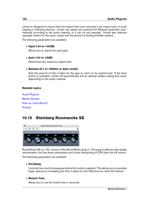 Page 160152 Audio Plug-ins
Limiter is designed to ensure that the output level never exceeds a set output level, to avoid
clipping in following devices. Limiter can adjust and optimize the Release parameter auto-
matically according to the audio material, or it can be set manually. Limiter also features
separate meters for the input, output and the amount of limiting (middle meters).
The following parameters are available:
ˆ Input (-24 to +24dB)
Allows you to adjust the input gain.
ˆ Auto (-24 to +6dB)...