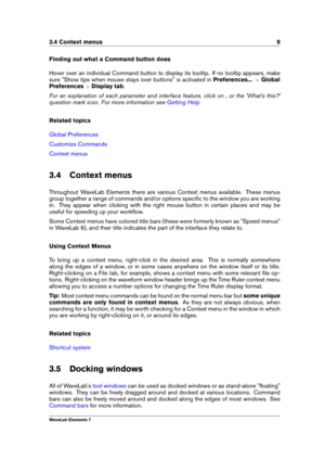 Page 173.4 Context menus 9
Finding out what a Command button does
Hover over an individual Command button to display its tooltip. If no tooltip appears, make
sure "Show tips when mouse stays over buttons" is activated in Preferences...>Global
Preferences >Display tab .
For an explanation of each parameter and interface feature, click on , or the 'What's this?'
question mark icon. For more information see
Getting Help
Related topics
Global Preferences
Customize Commands
Context menus
3.4...