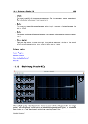 Page 16310.13 Steinberg Studio EQ 155
ˆ Width
Controls the width of the stereo enhancement (i.e. the apparent stereo separation).
Turn clockwise to increase the enhancement.
ˆ Delay
Controls the delay differences between left and right channels to further increase the
stereo effect.
ˆ Color
Generates additional differences between the channels to increase the stereo enhance-
ment.
ˆ Mono button
Switches the output to mono, to check for possible unwanted coloring of the sound
which sometimes can occur when...