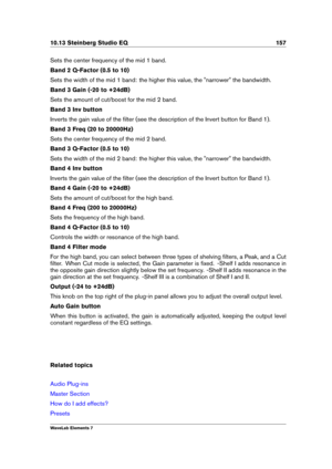 Page 16510.13 Steinberg Studio EQ 157
Sets the center frequency of the mid 1 band.
Band 2 Q-Factor (0.5 to 10)
Sets the width of the mid 1 band: the higher this value, the "narrower" the bandwidth.
Band 3 Gain (-20 to +24dB)
Sets the amount of cut/boost for the mid 2 band.
Band 3 Inv button
Inverts the gain value of the ﬁlter (see the description of the Invert button for Band 1).
Band 3 Freq (20 to 20000Hz)
Sets the center frequency of the mid 2 band.
Band 3 Q-Factor (0.5 to 10)
Sets the width of the mid...