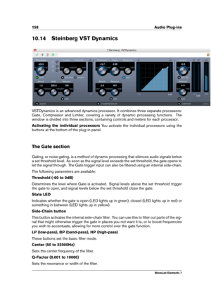 Page 166158 Audio Plug-ins
10.14 Steinberg VST Dynamics
VSTDynamics is an advanced dynamics processor. It combines three separate processors:
Gate, Compressor and Limiter, covering a variety of dynamic processing functions. The
window is divided into three sections, containing controls and meters for each processor.
Activating the individual processors You activate the individual processors using the
buttons at the bottom of the plug-in panel.
The Gate section
Gating, or noise gating, is a method of dynamic...