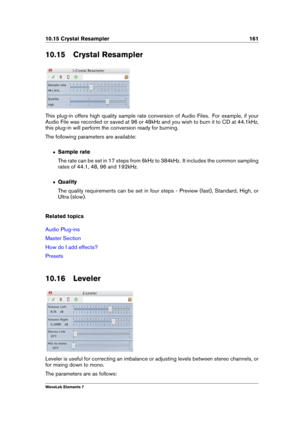 Page 16910.15 Crystal Resampler 161
10.15 Crystal Resampler
This plug-in offers high quality sample rate conversion of Audio Files. For example, if your
Audio File was recorded or saved at 96 or 48kHz and you wish to burn it to CD at 44.1kHz,
this plug-in will perform the conversion ready for burning.
The following parameters are available:
ˆ Sample rate
The rate can be set in 17 steps from 6kHz to 384kHz. It includes the common sampling
rates of 44.1, 48, 96 and 192kHz.
ˆ Quality
The quality requirements can be...