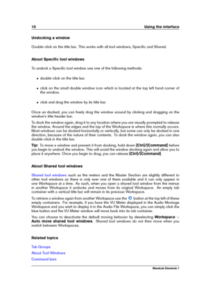 Page 1810 Using the interface
Undocking a window
Double-click on the title bar. This works with all tool windows, Speciﬁc and Shared.
About Speciﬁc tool windows
To undock a Speciﬁc tool window use one of the following methods:
ˆ double-click on the title bar.
ˆ click on the small double window icon which is located at the top left hand corner of
the window.
ˆ click and drag the window by its title bar.
Once un-docked, you can freely drag the window around by clicking and dragging on the
window's title...