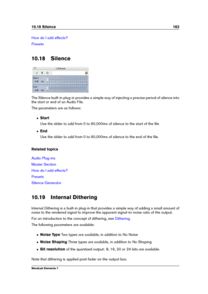 Page 17110.18 Silence 163
How do I add effects?
Presets
10.18 Silence
The Silence built-in plug-in provides a simple way of injecting a precise period of silence into
the start or end of an Audio File.
The parameters are as follows:
ˆ Start
Use the slider to add from 0 to 60,000ms of silence to the start of the ﬁle
ˆ End
Use the slider to add from 0 to 60,000ms of silence to the end of the ﬁle.
Related topics
Audio Plug-ins
Master Section
How do I add effects?
Presets
Silence Generator
10.19 Internal Dithering...