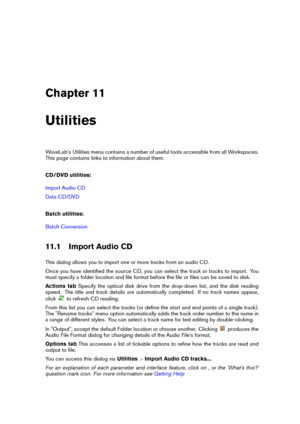 Page 173Chapter 11
Utilities
WaveLab's Utilities menu contains a number of useful tools accessible from all Workspaces.
This page contains links to information about them.
CD/DVD utilities:
Import Audio CD
Data CD/DVD
Batch utilities:
Batch Conversion
11.1 Import Audio CD
This dialog allows you to import one or more tracks from an audio CD.
Once you have identiﬁed the source CD, you can select the track or tracks to import. You
must specify a folder location and ﬁle format before the ﬁle or ﬁles can be saved...