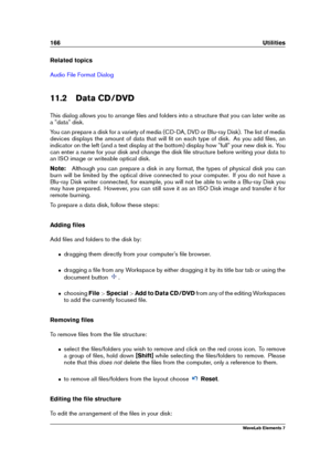 Page 174166 Utilities
Related topics
Audio File Format Dialog
11.2 Data CD/DVD
This dialog allows you to arrange ﬁles and folders into a structure that you can later write as
a "data" disk.
You can prepare a disk for a variety of media (CD-DA, DVD or Blu-ray Disk). The list of media
devices displays the amount of data that will ﬁt on each type of disk. As you add ﬁles, an
indicator on the left (and a text display at the bottom) display how "full" your new disk is. You
can enter a name for your...