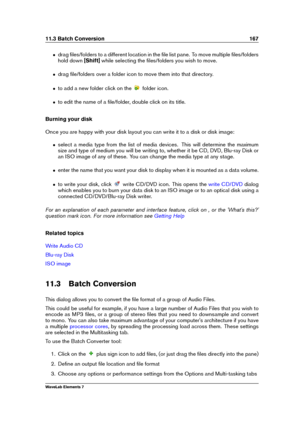 Page 17511.3 Batch Conversion 167
ˆ drag ﬁles/folders to a different location in the ﬁle list pane. To move multiple ﬁles/folders
hold down [Shift]while selecting the ﬁles/folders you wish to move.
ˆ drag ﬁle/folders over a folder icon to move them into that directory.
ˆ to add a new folder click on the folder icon.
ˆ to edit the name of a ﬁle/folder, double click on its title.
Burning your disk
Once you are happy with your disk layout you can write it to a disk or disk image:
ˆ select a media type from the list...