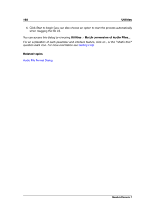 Page 176168 Utilities
4. Click Start to begin (you can also choose an option to start the process automatically
when dragging the ﬁle in).
You can access this dialog by choosing Utilities>Batch conversion of Audio Files...
For an explanation of each parameter and interface feature, click on , or the 'What's this?'
question mark icon. For more information see
Getting Help
Related topics
Audio File Format Dialog
WaveLab Elements 7 