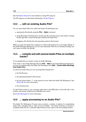 Page 178170 How do I...
See the Master Section for more details on using VST plug-ins.
The VST plug-ins are described individually in
Audio Plug-ins .
12.3 ... edit an existing Audio File?
You can open Audio Files from within the Audio File Workspace by:
ˆ opening the ﬁle directly using the File>Open command
ˆ using WaveLab's File Browser to locate your ﬁle and open it (you may need to change
the ﬁle type ﬁlter so that the ﬁle type matches the Audio File)
ˆ dragging a ﬁle directly from the operating...