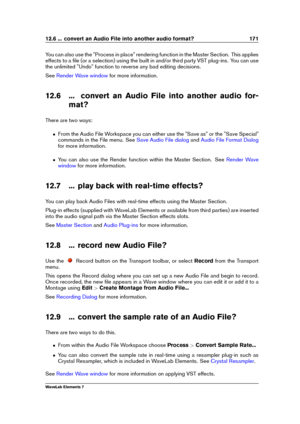 Page 17912.6 ... convert an Audio File into another audio format? 171
You can also use the "Process in place" rendering function in the Master Section. This applies
effects to a ﬁle (or a selection) using the built in and/or third party VST plug-ins. You can use
the unlimited "Undo" function to reverse any bad editing decisions.
See
Render Wave window for more information.
12.6 ... convert an Audio File into another audio for- mat?
There are two ways:
ˆ From the Audio File Workspace you can...