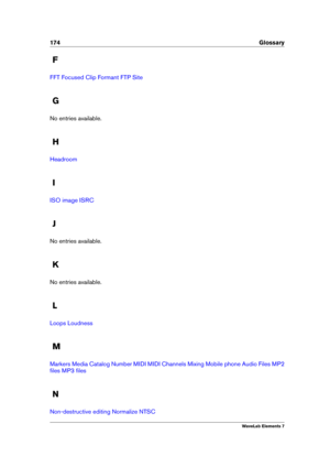 Page 182174 Glossary
F
FFT Focused Clip Formant FTP Site
G
No entries available.
H
Headroom
I
ISO image ISRC
J
No entries available.
K
No entries available.
L
Loops Loudness
M
Markers Media Catalog Number MIDI MIDI Channels Mixing Mobile phone Audio Files MP2
ﬁles
MP3 ﬁles
N
Non-destructive editing Normalize NTSC
WaveLab Elements 7 