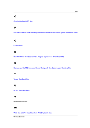 Page 183175
O
Ogg Vorbis ﬁles OSQ ﬁles
P
PAL/SECAM Pan Peak level Plug-ins Pre-roll and Post-roll Preset system Processor cores
Q
Quantization
R
Raw PCM ﬁles Red Book CD-DA Regular Expressions RF64 ﬁles RMS
S
Sample rate SMPTE timecode Sound Designer II ﬁles Spectrogram Sun/Java ﬁles
T
Tempo Text/Excel ﬁles
U
ULAW ﬁles UPC/EAN
V
No entries available.
W
WAV ﬁles WAV64 ﬁles Waveform Wet/Dry WMA ﬁles
WaveLab Elements 7 