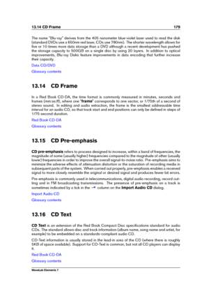 Page 18713.14 CD Frame 179
The name "Blu-ray" derives from the 405 nanometer blue-violet laser used to read the disk
(standard DVDs use a 650nm red laser, CDs use 780nm). The shorter wavelength allows for
ﬁve or 10 times more data storage than a DVD although a recent development has pushed
the storage capacity to 500GB on a single disc by using 20 layers. In addition to optical
improvements, Blu-ray Disks feature improvements in data encoding that further increase
their capacity.
Data CD/DVD
Glossary...