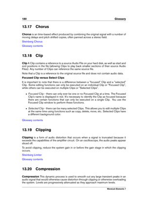 Page 188180 Glossary
13.17 Chorus
Chorus is an time-based effect produced by combining the original signal with a number of
moving delays and pitch shifted copies, often panned across a stereo ﬁeld.
Steinberg Chorus
Glossary contents
13.18 Clip
Clip A Clip contains a reference to a source Audio File on your hard disk, as well as start and
end positions in the ﬁle (allowing Clips to play back smaller sections of their source Audio
Files). Any number of Clips can reference the same source ﬁle.
Note that a Clip is...