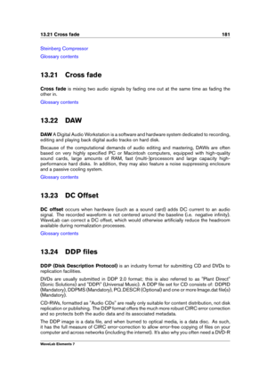 Page 18913.21 Cross fade 181
Steinberg Compressor
Glossary contents
13.21 Cross fade
Cross fade is mixing two audio signals by fading one out at the same time as fading the
other in.
Glossary contents
13.22 DAW
DAW A Digital Audio Workstation is a software and hardware system dedicated to recording,
editing and playing back digital audio tracks on hard disk.
Because of the computational demands of audio editing and mastering, DAWs are often
based on very highly speciﬁed PC or Macintosh computers, equipped with...