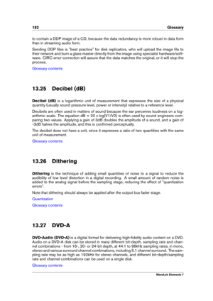 Page 190182 Glossary
to contain a DDP image of a CD, because the data redundancy is more robust in data form
than in streaming audio form.
Sending DDP ﬁles is "best practice" for disk replicators, who will upload the image ﬁle to
their network and burn a glass master directly from the image using specialist hardware/soft-
ware. CIRC error-correction will assure that the data matches the original, or it will stop the
process.
Glossary contents
13.25 Decibel (dB)
Decibel (dB) is a logarithmic unit of...