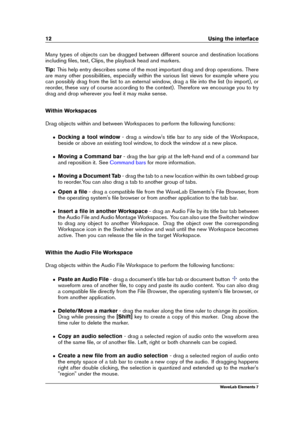 Page 2012 Using the interface
Many types of objects can be dragged between different source and destination locations
including ﬁles, text, Clips, the playback head and markers.
Tip: This help entry describes some of the most important drag and drop operations. There
are many other possibilities, especially within the various list views for example where you
can possibly drag from the list to an external window, drag a ﬁle into the list (to import), or
reorder, these vary of course according to the context)....