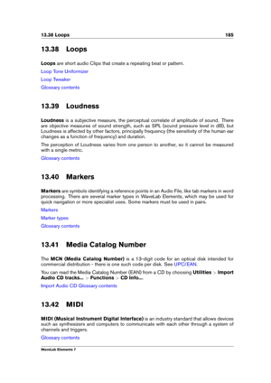 Page 19313.38 Loops 185
13.38 Loops
Loops are short audio Clips that create a repeating beat or pattern.
Loop Tone Uniformizer
Loop Tweaker
Glossary contents
13.39 Loudness
Loudness is a subjective measure, the perceptual correlate of amplitude of sound. There
are objective measures of sound strength, such as SPL (sound pressure level in dB), but
Loudness is affected by other factors, principally frequency (the sensitivity of the human ear
changes as a function of frequency) and duration.
The perception of...