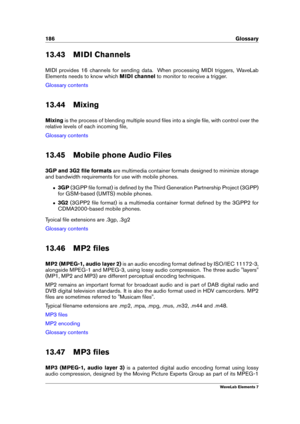 Page 194186 Glossary
13.43 MIDI Channels
MIDI provides 16 channels for sending data. When processing MIDI triggers, WaveLab
Elements needs to know which MIDI channelto monitor to receive a trigger.
Glossary contents
13.44 Mixing
Mixing is the process of blending multiple sound ﬁles into a single ﬁle, with control over the
relative levels of each incoming ﬁle,
Glossary contents
13.45 Mobile phone Audio Files
3GP and 3G2 ﬁle formats are multimedia container formats designed to minimize storage
and bandwidth...